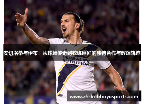 安切洛蒂与伊布：从球场传奇到教练巨匠的独特合作与辉煌轨迹