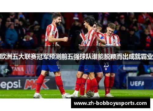 欧洲五大联赛冠军预测前五强球队谁能脱颖而出成就霸业