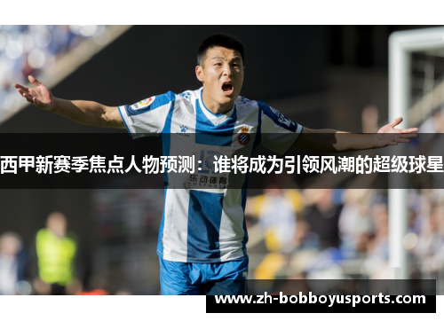 西甲新赛季焦点人物预测：谁将成为引领风潮的超级球星
