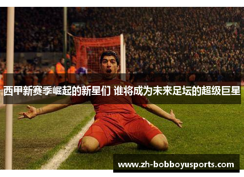 西甲新赛季崛起的新星们 谁将成为未来足坛的超级巨星