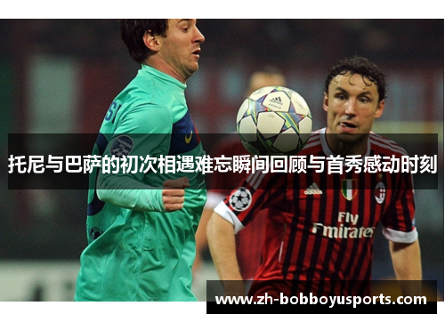 托尼与巴萨的初次相遇难忘瞬间回顾与首秀感动时刻