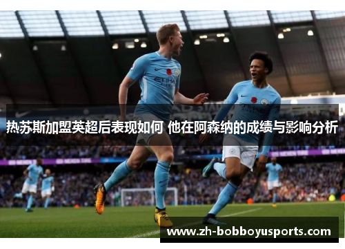 热苏斯加盟英超后表现如何 他在阿森纳的成绩与影响分析